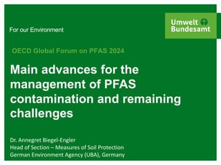 For our Environment
Main advances for the
management of PFAS
contamination and remaining
challenges
OECD Global Forum on PFAS 2024
Dr. Annegret Biegel-Engler
Head of Section – Measures of Soil Protection
German Environment Agency (UBA), Germany
 