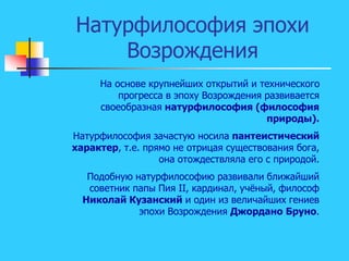 Натурфилософия эпохи
Возрождения
На основе крупнейших открытий и технического
прогресса в эпоху Возрождения развивается
своеобразная натурфилософия (философия
природы).
Натурфилософия зачастую носила пантеистический
характер, т.е. прямо не отрицая существования бога,
она отождествляла его с природой.
Подобную натурфилософию развивали ближайший
советник папы Пия II, кардинал, учёный, философ
Николай Кузанский и один из величайших гениев
эпохи Возрождения Джордано Бруно.
 