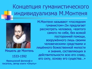 Концепция гуманистического
индивидуализма М.Монтеня
Мишель де Монтень
1533-1592
Французский философ и
писатель, автор книги «Опыты»
М.Монтеня называют «последним
гуманистом».Он предлагает
рассмотреть человека, «взятого
самого по себе, без всякой
посторонней помощи,
вооружённого лишь своими
человеческими средствами и
лишённого божественной милости
и знания, составляющих в
действительности всю его славу,
его силу, основу его существа…»
 