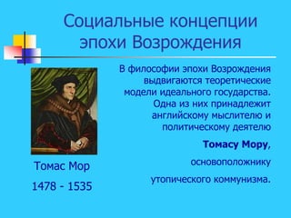 Социальные концепции
эпохи Возрождения
В философии эпохи Возрождения
выдвигаются теоретические
модели идеального государства.
Одна из них принадлежит
английскому мыслителю и
политическому деятелю
Томасу Мору,
основоположнику
утопического коммунизма.
Томас Мор
1478 - 1535
 