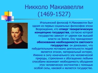 Никколо Макиавелли
(1469-1527)
Итальянский философ Н.Макиавелли был
одним из первых социальных философов эпохи
Возрождения, кто отверг теократическую
концепцию государства, согласно которой
государство зависит от церкви как высшей
власти на Земле. Ему принадлежит
обоснование необходимости светского
государства: он доказывал, что
побудительными мотивами деятельности людей
является эгоизм, материальный интерес.
Именно в силу изначального зла человеческой
природы, стремления к обогащению любыми
способами возникает необходимость обуздания
этих человеческих инстинктов с помощью
особой силы, каковой и является государство.
 