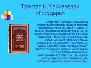 Трактат Н.Макиавелли
«Государь»
В трактате «Государь» Макиавелли
рассматривает способы создания сильного
государства в условиях, когда у народа не
развиты гражданские добродетели. К ним он
относит поведение государя по отношению к
подданным и союзникам, имея в виду, что
человек не может иметь одни только
добродетели или следовать им неуклонно.
Поэтому благоразумному государю следует
избегать тех пороков, которые могут лишить
его государства, остальных же
воздерживаться по мере сил. Так, хорошо
иметь славу щедрого государя, но, кто
проявляет щедрость, вредит самому себе.
 