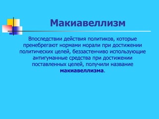 Макиавеллизм
Впоследствии действия политиков, которые
пренебрегают нормами морали при достижении
политических целей, беззастенчиво использующие
антигуманные средства при достижении
поставленных целей, получили название
макиавеллизма.
 