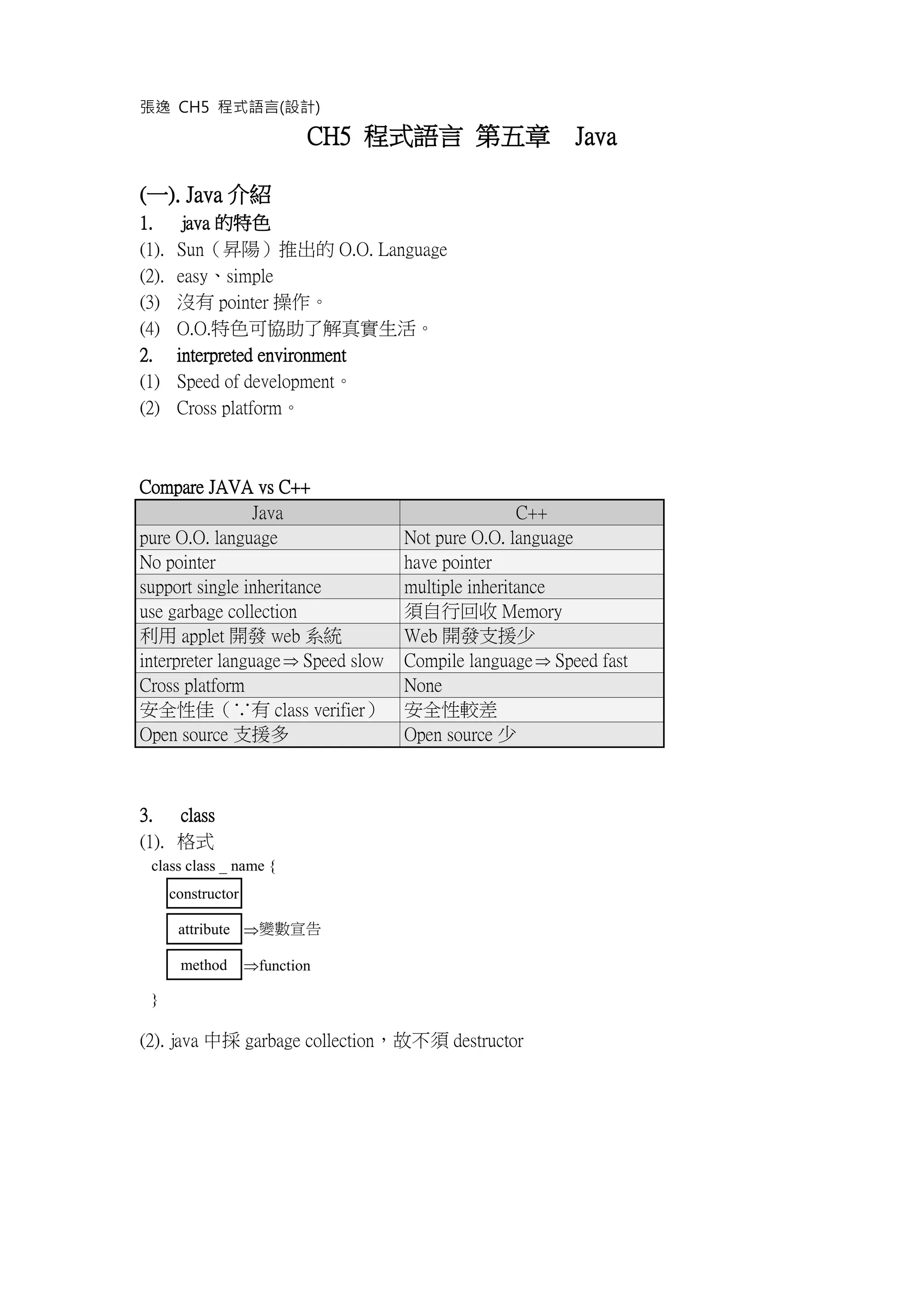 張逸 CH5 程式語言(設計)
CH5 程式語言 第五章 Java
(一). Java 介紹
1. java 的特色
(1). Sun（昇陽）推出的 O.O. Language
(2). easy、simple
(3) 沒有 pointer 操作。
(4) O.O.特色可協助了解真實生活。
2. interpreted environment
(1) Speed of development。
(2) Cross platform。
Compare JAVA vs C++
Java C++
pure O.O. language Not pure O.O. language
No pointer have pointer
support single inheritance multiple inheritance
use garbage collection 須自行回收 Memory
利用 applet 開發 web 系統 Web 開發支援少
interpreter language Speed slow Compile language Speed fast
Cross platform None
安全性佳（∵有 class verifier） 安全性較差
Open source 支援多 Open source 少
3. class
(1). 格式
class class _ name {
constructor
attribute 變數宣告
method function
}
(2). java 中採 garbage collection，故不須 destructor
 