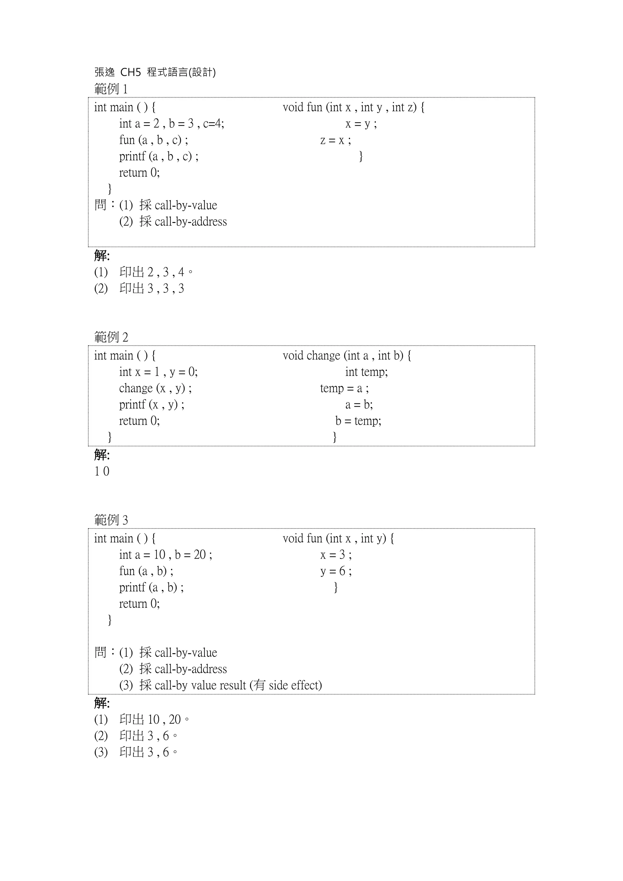 張逸 CH5 程式語言(設計)
範例 1
int main ( ) { void fun (int x , int y , int z) {
int a = 2 , b = 3 , c=4; x = y ;
fun (a , b , c) ; z = x ;
printf (a , b , c) ; }
return 0;
}
問：(1) 採 call-by-value
(2) 採 call-by-address
解:
(1) 印出 2 , 3 , 4。
(2) 印出 3 , 3 , 3
範例 2
int main ( ) { void change (int a , int b) {
int x = 1 , y = 0; int temp;
change (x , y) ; temp = a ;
printf (x , y) ; a = b;
return 0; b = temp;
} }
解:
1 0
範例 3
int main ( ) { void fun (int x , int y) {
int a = 10 , b = 20 ; x = 3 ;
fun (a , b) ; y = 6 ;
printf (a , b) ; }
return 0;
}
問：(1) 採 call-by-value
(2) 採 call-by-address
(3) 採 call-by value result (有 side effect)
解:
(1) 印出 10 , 20。
(2) 印出 3 , 6。
(3) 印出 3 , 6。
 