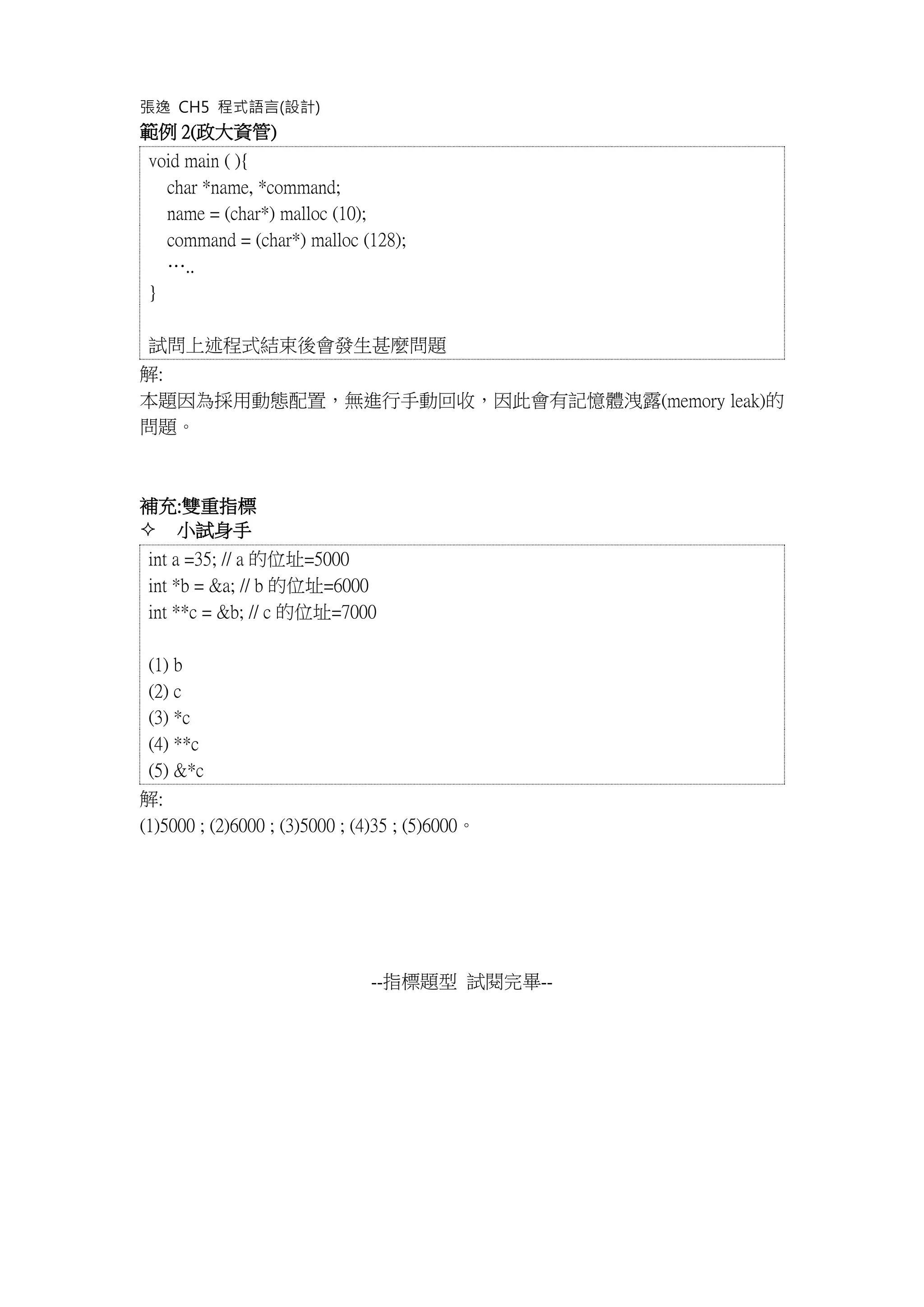 張逸 CH5 程式語言(設計)
範例 2(政大資管)
void main ( ){
char *name, *command;
name = (char*) malloc (10);
command = (char*) malloc (128);
…..
}
試問上述程式結束後會發生甚麼問題
解:
本題因為採用動態配置，無進行手動回收，因此會有記憶體洩露(memory leak)的
問題。
補充:雙重指標
 小試身手
int a =35; // a 的位址=5000
int *b = &a; // b 的位址=6000
int **c = &b; // c 的位址=7000
(1) b
(2) c
(3) *c
(4) **c
(5) &*c
解:
(1)5000 ; (2)6000 ; (3)5000 ; (4)35 ; (5)6000。
--指標題型 試閱完畢--
 