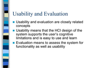 Usability and Evaluation
 Usability and evaluation are closely related
concepts
 Usability means that the HCI design of the
system supports the user’s cognitive
limitations and is easy to use and learn
 Evaluation means to assess the system for
functionality as well as usability
 