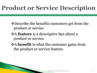 Describe the benefits customers get from the
product or service
A feature is a descriptive fact about a
product or service.
A benefit is what the customer gains from
the product or service feature.
Copyright © 2016 Pearson Education, Inc. 5 - 11
 