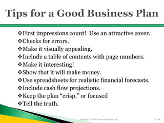 First impressions count! Use an attractive cover.
Checks for errors.
Make it visually appealing.
Include a table of contents with page numbers.
Make it interesting!
Show that it will make money.
Use spreadsheets for realistic financial forecasts.
Include cash flow projections.
Keep the plan “crisp.” or focused
Tell the truth.
Copyright © 2016 Pearson Education, Inc. 5 - 18
 