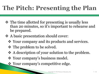  The time allotted for presenting is usually less
than 20 minutes, so it’s important to rehearse and
be prepared.
 A basic presentation should cover:
 Your company and its products and services.
 The problem to be solved.
 A description of your solution to the problem.
 Your company’s business model.
 Your company’s competitive edge.
Copyright © 2016 Pearson Education, Inc. 5 - 20
 