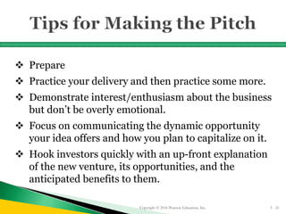  Prepare
 Practice your delivery and then practice some more.
 Demonstrate interest/enthusiasm about the business
but don’t be overly emotional.
 Focus on communicating the dynamic opportunity
your idea offers and how you plan to capitalize on it.
 Hook investors quickly with an up-front explanation
of the new venture, its opportunities, and the
anticipated benefits to them.
Copyright © 2016 Pearson Education, Inc. 5 - 21
 