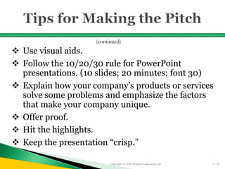  Use visual aids.
 Follow the 10/20/30 rule for PowerPoint
presentations. (10 slides; 20 minutes; font 30)
 Explain how your company’s products or services
solve some problems and emphasize the factors
that make your company unique.
 Offer proof.
 Hit the highlights.
 Keep the presentation “crisp.”
Copyright © 2016 Pearson Education, Inc. 5 - 22
(continued)
 