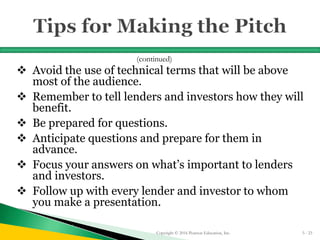  Avoid the use of technical terms that will be above
most of the audience.
 Remember to tell lenders and investors how they will
benefit.
 Be prepared for questions.
 Anticipate questions and prepare for them in
advance.
 Focus your answers on what’s important to lenders
and investors.
 Follow up with every lender and investor to whom
you make a presentation.
Copyright © 2016 Pearson Education, Inc. 5 - 23
(continued)
 