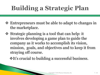  Entrepreneurs must be able to adapt to changes in
the marketplace.
 Strategic planning is a tool that can help: it
involves developing a game plan to guide the
company as it works to accomplish its vision,
mission, goals, and objectives and to keep it from
straying off course.
It’s crucial to building a successful business.
Copyright © 2016 Pearson Education, Inc. 5 - 24
 