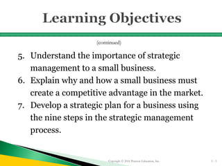 5. Understand the importance of strategic
management to a small business.
6. Explain why and how a small business must
create a competitive advantage in the market.
7. Develop a strategic plan for a business using
the nine steps in the strategic management
process.
Copyright © 2016 Pearson Education, Inc. 5 - 3
(continued)
 