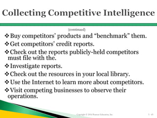 Buy competitors’ products and “benchmark” them.
Get competitors’ credit reports.
Check out the reports publicly-held competitors
must file with the.
Investigate reports.
Check out the resources in your local library.
Use the Internet to learn more about competitors.
Visit competing businesses to observe their
operations.
Copyright © 2016 Pearson Education, Inc. 5 - 43
(continued)
 