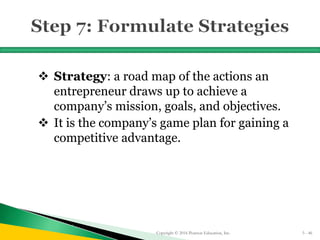  Strategy: a road map of the actions an
entrepreneur draws up to achieve a
company’s mission, goals, and objectives.
 It is the company’s game plan for gaining a
competitive advantage.
Copyright © 2016 Pearson Education, Inc. 5 - 46
 
