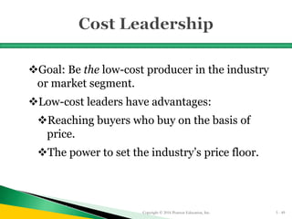 Goal: Be the low-cost producer in the industry
or market segment.
Low-cost leaders have advantages:
Reaching buyers who buy on the basis of
price.
The power to set the industry’s price floor.
Copyright © 2016 Pearson Education, Inc. 5 - 49
 