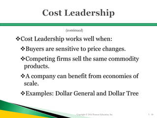 Cost Leadership works well when:
Buyers are sensitive to price changes.
Competing firms sell the same commodity
products.
A company can benefit from economies of
scale.
Examples: Dollar General and Dollar Tree
Copyright © 2016 Pearson Education, Inc. 5 - 50
(continued)
 