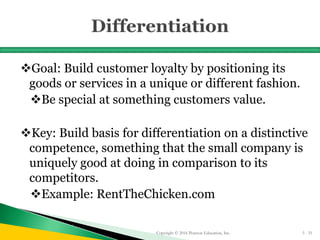 Goal: Build customer loyalty by positioning its
goods or services in a unique or different fashion.
Be special at something customers value.
Key: Build basis for differentiation on a distinctive
competence, something that the small company is
uniquely good at doing in comparison to its
competitors.
Example: RentTheChicken.com
Copyright © 2016 Pearson Education, Inc. 5 - 51
 