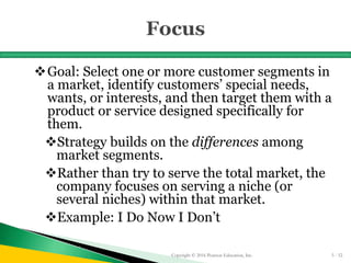 Goal: Select one or more customer segments in
a market, identify customers’ special needs,
wants, or interests, and then target them with a
product or service designed specifically for
them.
Strategy builds on the differences among
market segments.
Rather than try to serve the total market, the
company focuses on serving a niche (or
several niches) within that market.
Example: I Do Now I Don’t
Copyright © 2016 Pearson Education, Inc. 5 - 52
 