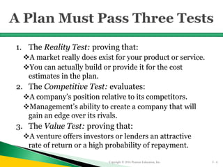 1. The Reality Test: proving that:
A market really does exist for your product or service.
You can actually build or provide it for the cost
estimates in the plan.
2. The Competitive Test: evaluates:
A company’s position relative to its competitors.
Management’s ability to create a company that will
gain an edge over its rivals.
3. The Value Test: proving that:
A venture offers investors or lenders an attractive
rate of return or a high probability of repayment.
Copyright © 2016 Pearson Education, Inc. 5 - 6
 