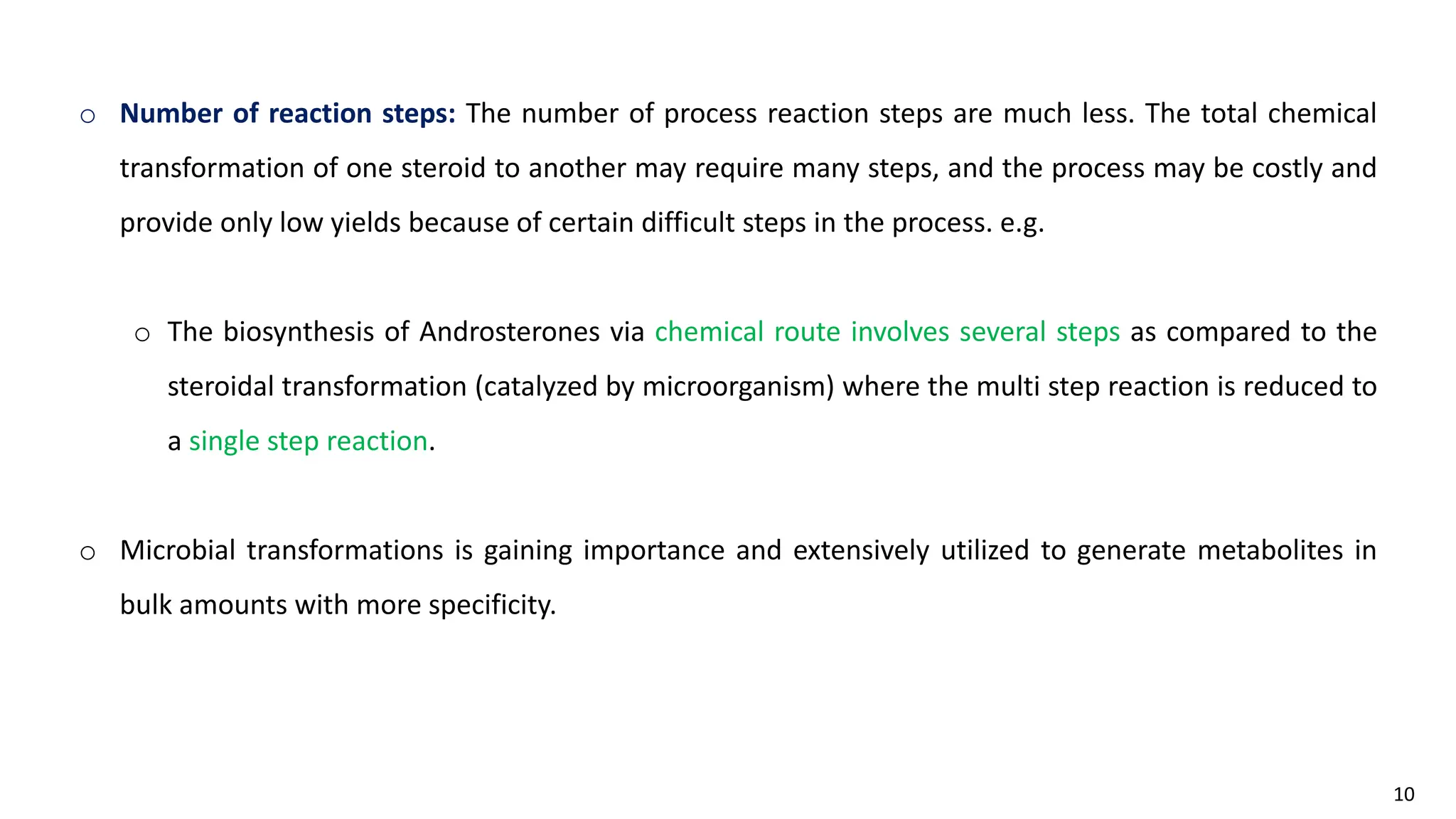 10
o Number of reaction steps: The number of process reaction steps are much less. The total chemical
transformation of one steroid to another may require many steps, and the process may be costly and
provide only low yields because of certain difficult steps in the process. e.g.
o The biosynthesis of Androsterones via chemical route involves several steps as compared to the
steroidal transformation (catalyzed by microorganism) where the multi step reaction is reduced to
a single step reaction.
o Microbial transformations is gaining importance and extensively utilized to generate metabolites in
bulk amounts with more specificity.
 