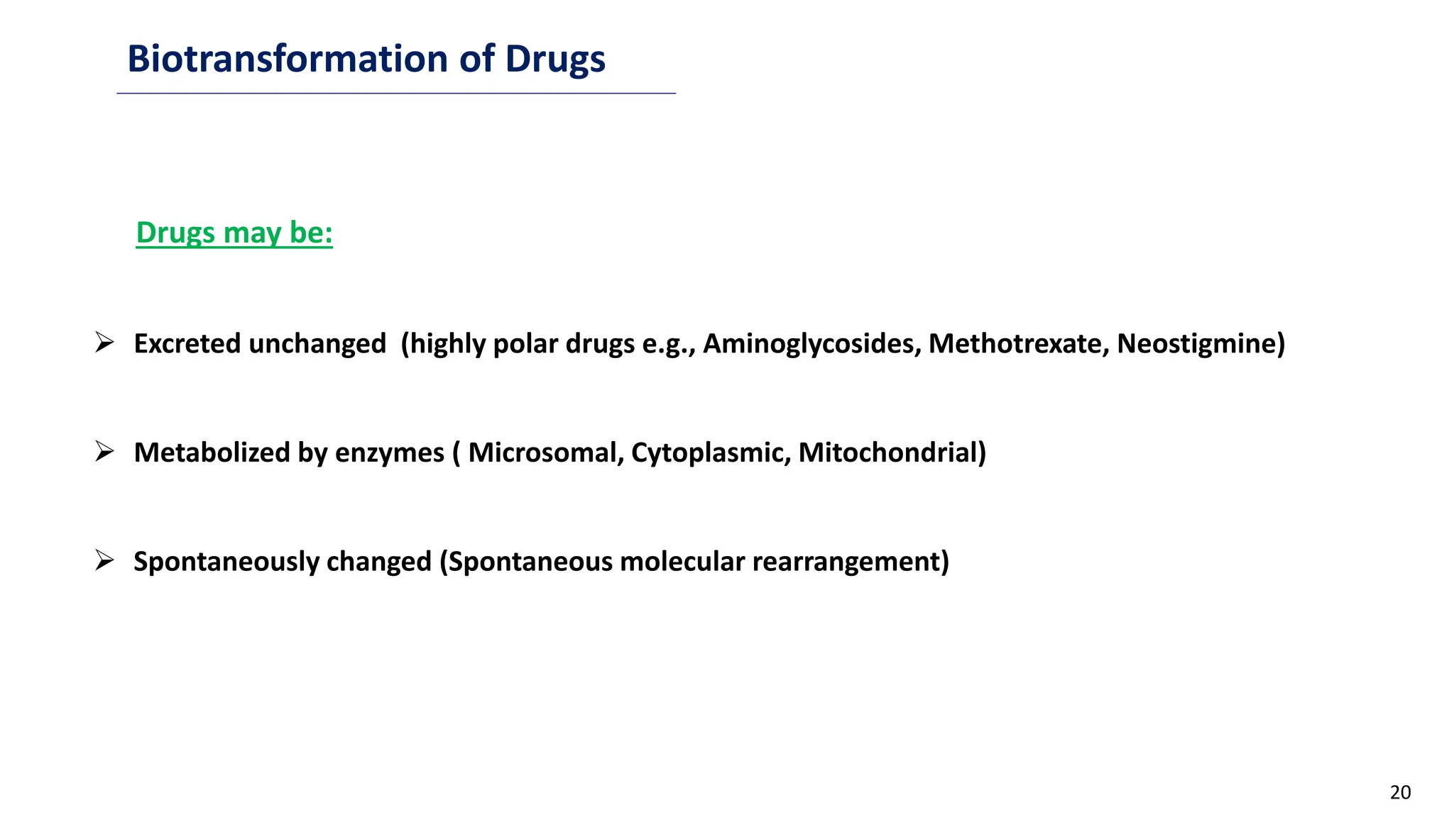 20
Biotransformation of Drugs
Drugs may be:
 Excreted unchanged (highly polar drugs e.g., Aminoglycosides, Methotrexate, Neostigmine)
 Metabolized by enzymes ( Microsomal, Cytoplasmic, Mitochondrial)
 Spontaneously changed (Spontaneous molecular rearrangement)
 
