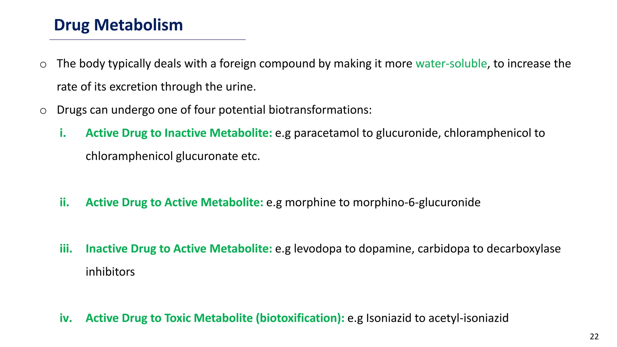 22
Drug Metabolism
o The body typically deals with a foreign compound by making it more water-soluble, to increase the
rate of its excretion through the urine.
o Drugs can undergo one of four potential biotransformations:
i. Active Drug to Inactive Metabolite: e.g paracetamol to glucuronide, chloramphenicol to
chloramphenicol glucuronate etc.
ii. Active Drug to Active Metabolite: e.g morphine to morphino-6-glucuronide
iii. Inactive Drug to Active Metabolite: e.g levodopa to dopamine, carbidopa to decarboxylase
inhibitors
iv. Active Drug to Toxic Metabolite (biotoxification): e.g Isoniazid to acetyl-isoniazid
 