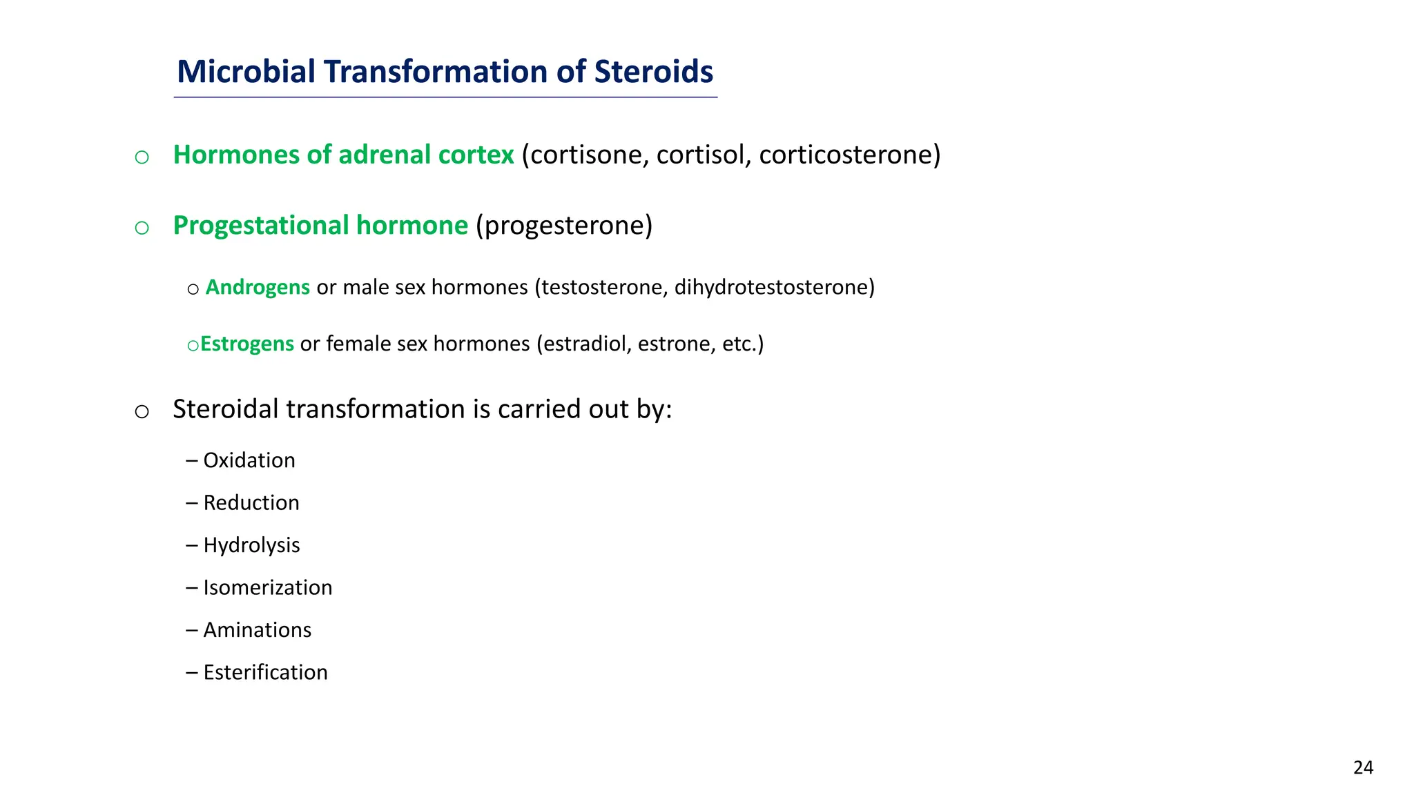 24
Microbial Transformation of Steroids
o Hormones of adrenal cortex (cortisone, cortisol, corticosterone)
o Progestational hormone (progesterone)
o Androgens or male sex hormones (testosterone, dihydrotestosterone)
oEstrogens or female sex hormones (estradiol, estrone, etc.)
o Steroidal transformation is carried out by:
– Oxidation
– Reduction
– Hydrolysis
– Isomerization
– Aminations
– Esterification
 
