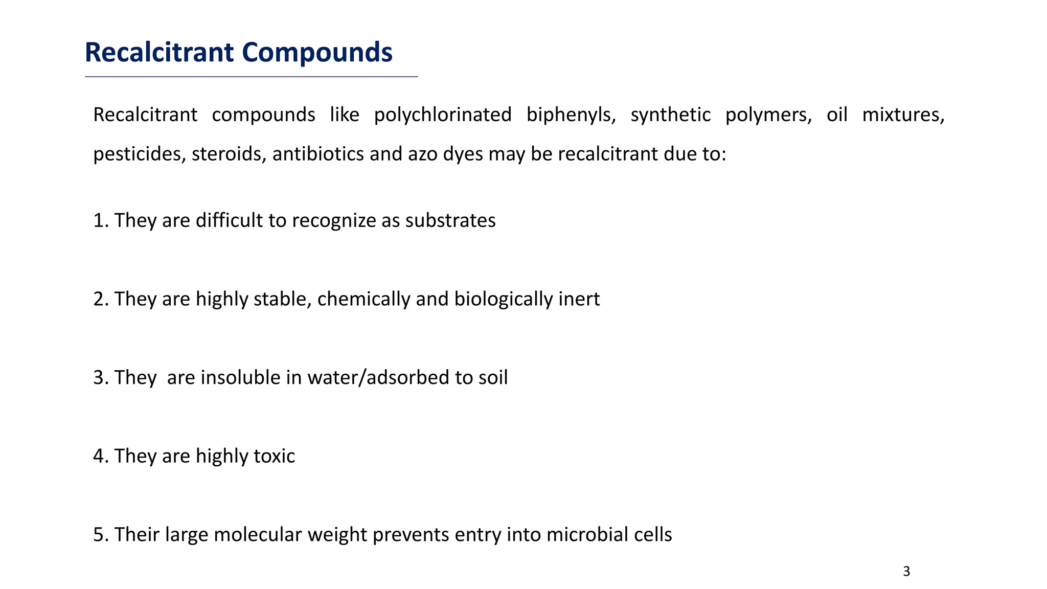 3
Recalcitrant Compounds
1. They are difficult to recognize as substrates
2. They are highly stable, chemically and biologically inert
3. They are insoluble in water/adsorbed to soil
4. They are highly toxic
5. Their large molecular weight prevents entry into microbial cells
Recalcitrant compounds like polychlorinated biphenyls, synthetic polymers, oil mixtures,
pesticides, steroids, antibiotics and azo dyes may be recalcitrant due to:
 