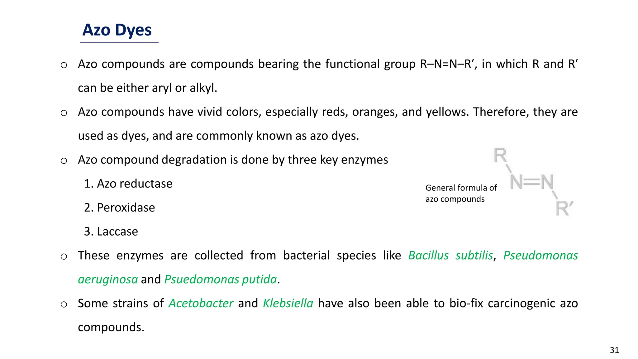 31
Azo Dyes
o Azo compounds are compounds bearing the functional group R–N=N–R′, in which R and R′
can be either aryl or alkyl.
o Azo compounds have vivid colors, especially reds, oranges, and yellows. Therefore, they are
used as dyes, and are commonly known as azo dyes.
o Azo compound degradation is done by three key enzymes
1. Azo reductase
2. Peroxidase
3. Laccase
o These enzymes are collected from bacterial species like Bacillus subtilis, Pseudomonas
aeruginosa and Psuedomonas putida.
o Some strains of Acetobacter and Klebsiella have also been able to bio-fix carcinogenic azo
compounds.
General formula of
azo compounds
 