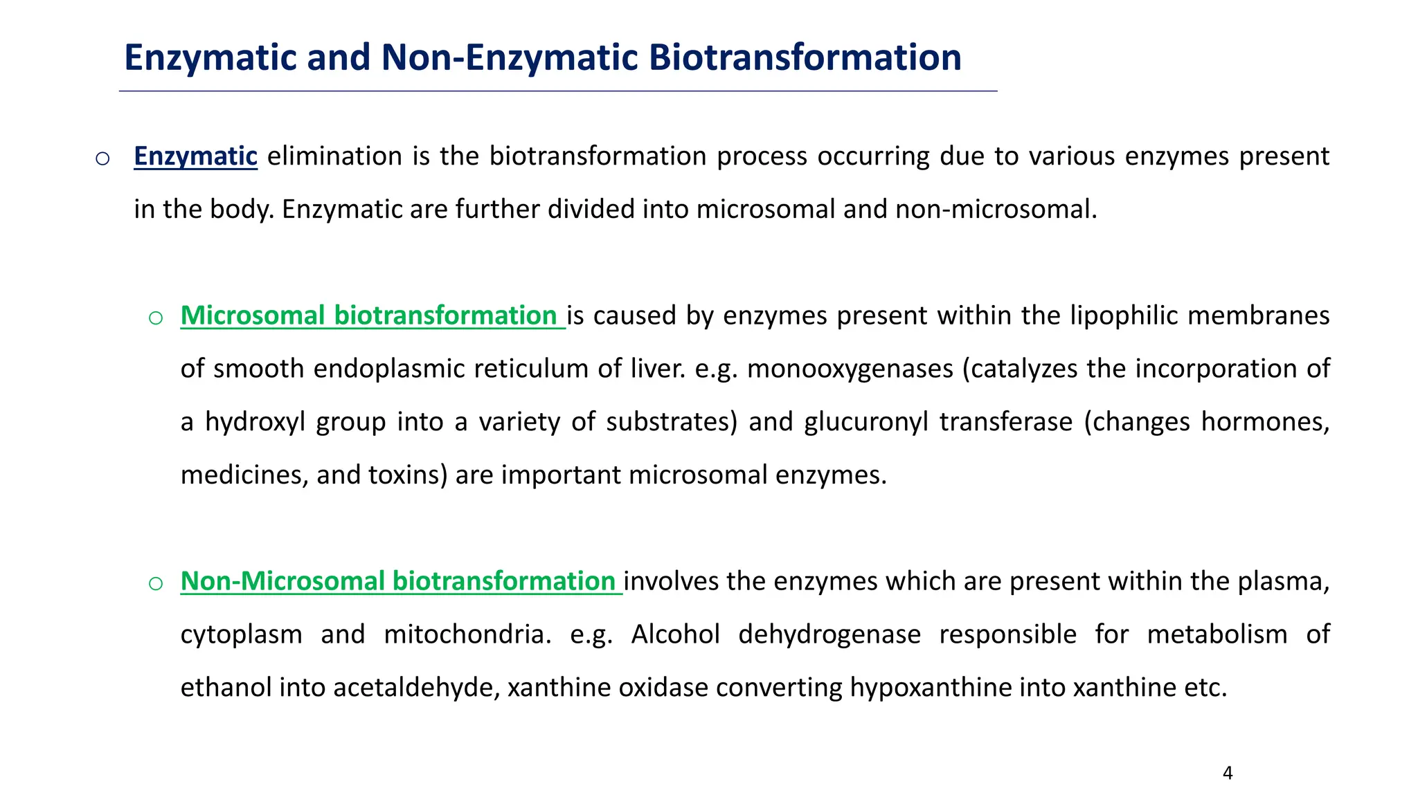 4
Enzymatic and Non-Enzymatic Biotransformation
o Enzymatic elimination is the biotransformation process occurring due to various enzymes present
in the body. Enzymatic are further divided into microsomal and non-microsomal.
o Microsomal biotransformation is caused by enzymes present within the lipophilic membranes
of smooth endoplasmic reticulum of liver. e.g. monooxygenases (catalyzes the incorporation of
a hydroxyl group into a variety of substrates) and glucuronyl transferase (changes hormones,
medicines, and toxins) are important microsomal enzymes.
o Non-Microsomal biotransformation involves the enzymes which are present within the plasma,
cytoplasm and mitochondria. e.g. Alcohol dehydrogenase responsible for metabolism of
ethanol into acetaldehyde, xanthine oxidase converting hypoxanthine into xanthine etc.
 