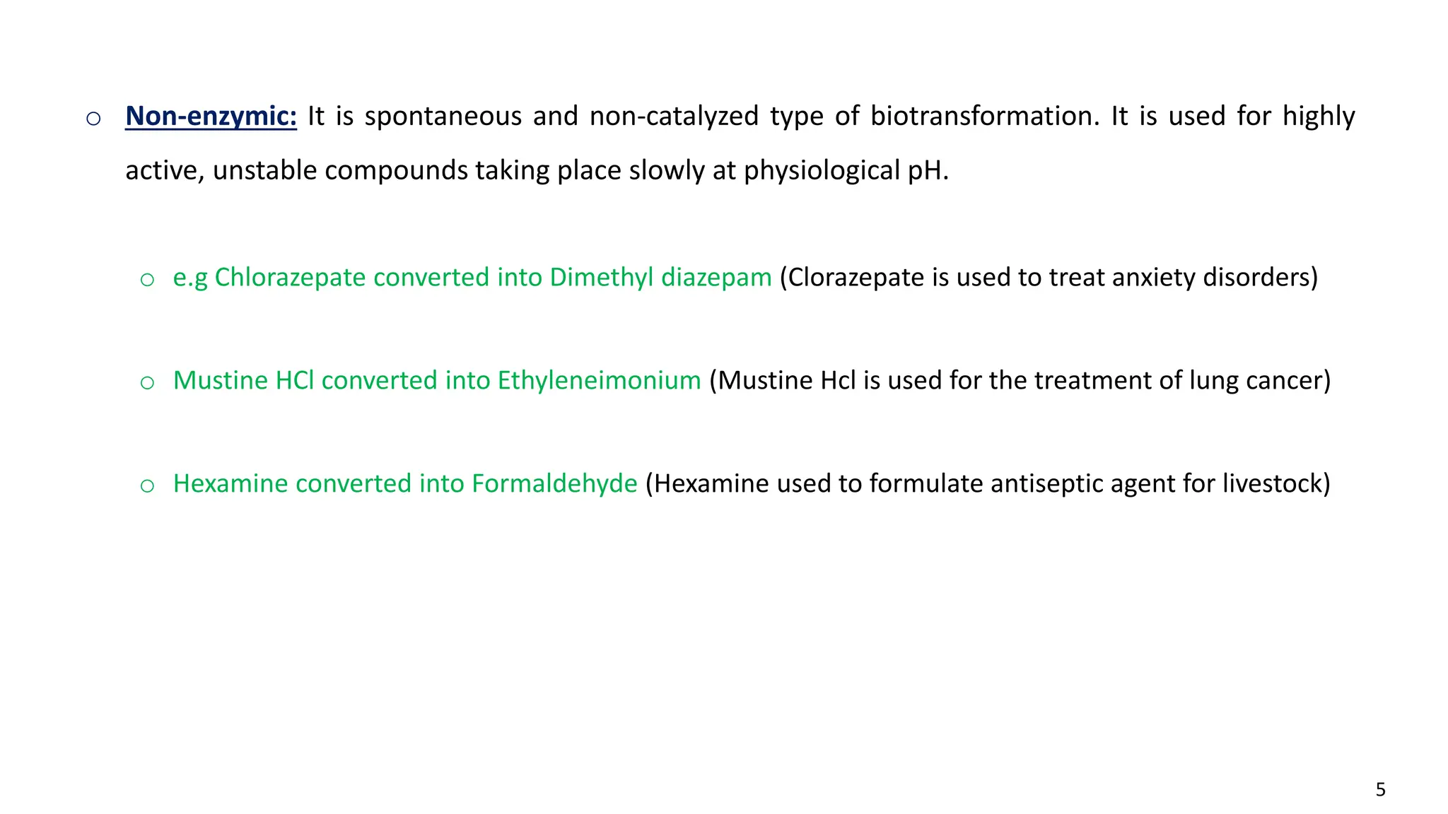 5
o Non-enzymic: It is spontaneous and non-catalyzed type of biotransformation. It is used for highly
active, unstable compounds taking place slowly at physiological pH.
o e.g Chlorazepate converted into Dimethyl diazepam (Clorazepate is used to treat anxiety disorders)
o Mustine HCl converted into Ethyleneimonium (Mustine Hcl is used for the treatment of lung cancer)
o Hexamine converted into Formaldehyde (Hexamine used to formulate antiseptic agent for livestock)
 