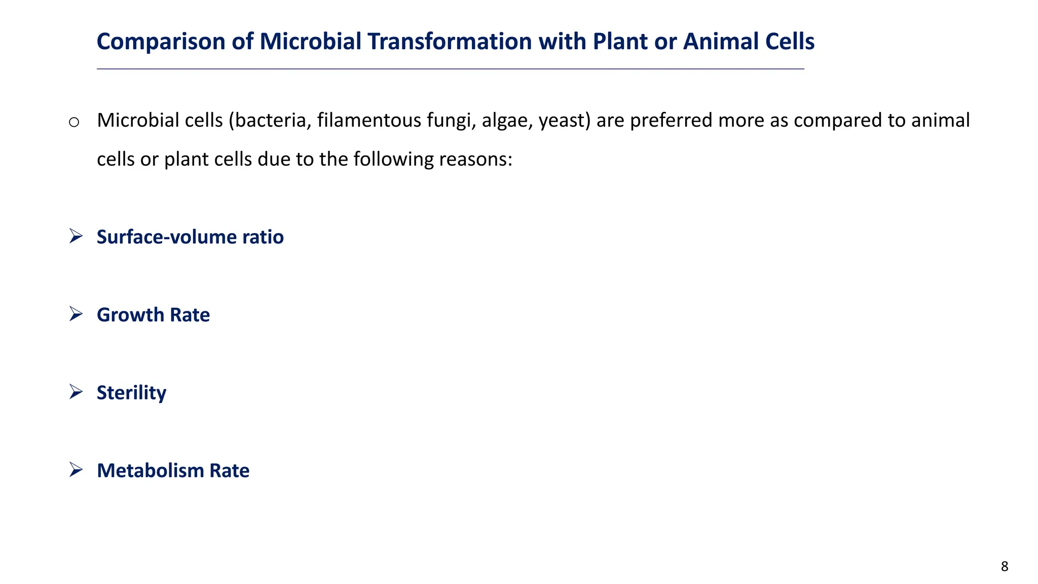 8
Comparison of Microbial Transformation with Plant or Animal Cells
o Microbial cells (bacteria, filamentous fungi, algae, yeast) are preferred more as compared to animal
cells or plant cells due to the following reasons:
 Surface-volume ratio
 Growth Rate
 Sterility
 Metabolism Rate
 
