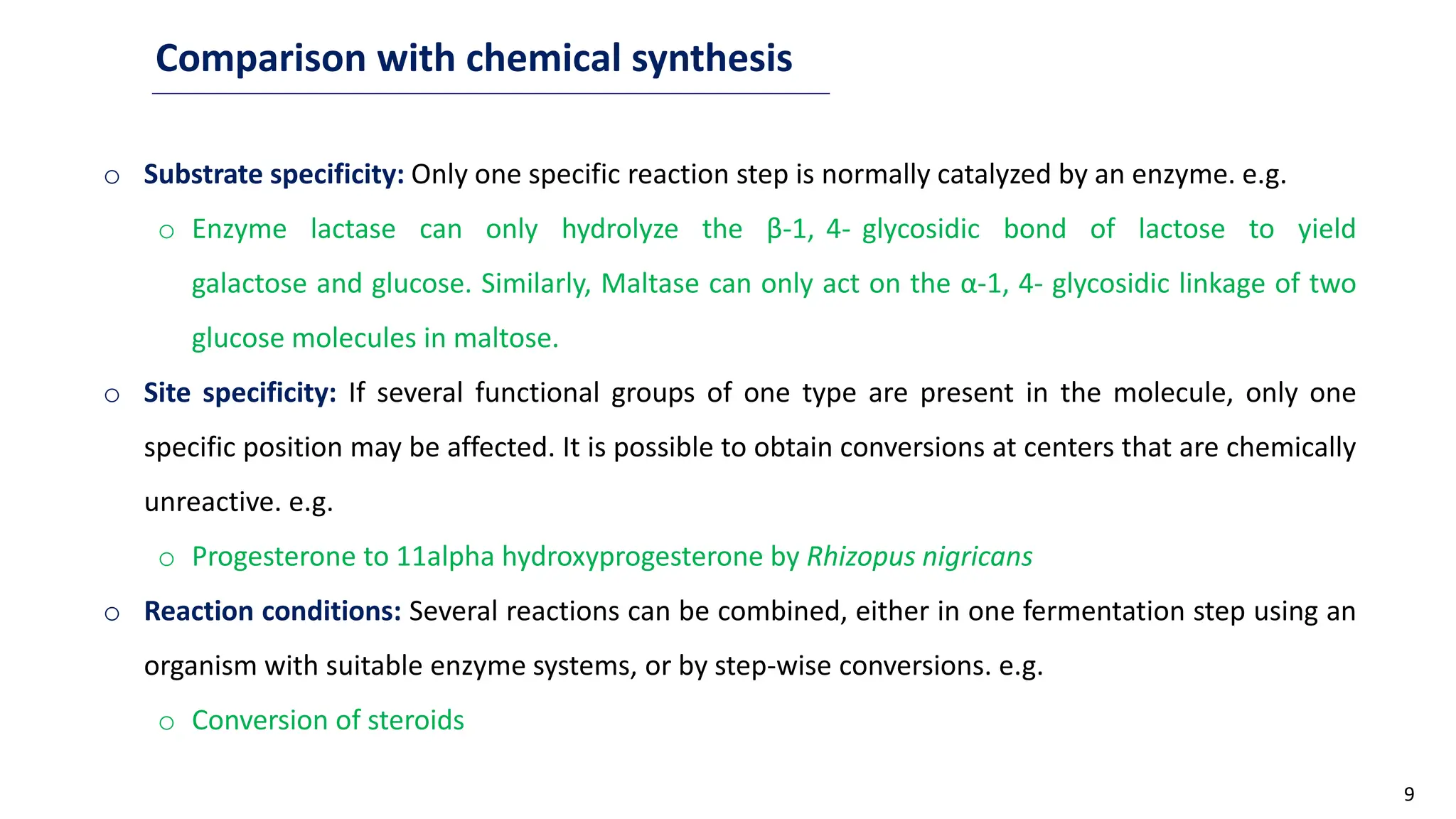9
Comparison with chemical synthesis
o Substrate specificity: Only one specific reaction step is normally catalyzed by an enzyme. e.g.
o Enzyme lactase can only hydrolyze the β-1, 4- glycosidic bond of lactose to yield
galactose and glucose. Similarly, Maltase can only act on the α-1, 4- glycosidic linkage of two
glucose molecules in maltose.
o Site specificity: If several functional groups of one type are present in the molecule, only one
specific position may be affected. It is possible to obtain conversions at centers that are chemically
unreactive. e.g.
o Progesterone to 11alpha hydroxyprogesterone by Rhizopus nigricans
o Reaction conditions: Several reactions can be combined, either in one fermentation step using an
organism with suitable enzyme systems, or by step-wise conversions. e.g.
o Conversion of steroids
 