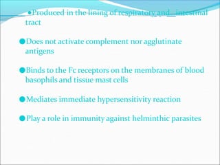 ●Produced in the lining of respiratory and intestinal
tract
●Does not activate complement nor agglutinate
antigens
●Binds to the Fc receptors on the membranes of blood
basophils and tissue mast cells
●Mediates immediate hypersensitivity reaction
●Play a role in immunity against helminthic parasites
 