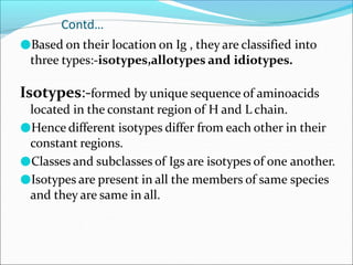 Contd…
●Based on their location on Ig , they are classified into
three types:-isotypes,allotypes and idiotypes.
Isotypes:-formed by unique sequence of aminoacids
located in the constant region of H and L chain.
●Hence different isotypes differ from each other in their
constant regions.
●Classes and subclasses of Igs are isotypes of one another.
●Isotypes are present in all the members of same species
and they are same in all.
 