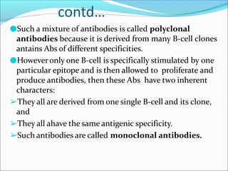 contd…
●Such a mixture of antibodies is called polyclonal
antibodies because it is derived from many B-cell clones
antains Abs of different specificities.
●Howeveronly one B-cell is specifically stimulated by one
particular epitope and is then allowed to proliferate and
produce antibodies, then these Abs have two inherent
characters:
➢They all are derived from one single B-cell and its clone,
and
➢They all ahave the same antigenic specificity.
➢Such antibodies are called monoclonal antibodies.
 