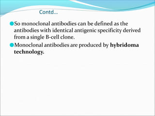 Contd…
●So monoclonal antibodies can be defined as the
antibodies with identical antigenic specificity derived
from a single B-cell clone.
●Monoclonal antibodies are produced by hybridoma
technology.
 