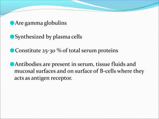 ●Are gamma globulins
●Synthesized by plasma cells
●Constitute 25-30 % of total serum proteins
●Antibodies are present in serum, tissue fluids and
mucosal surfaces and on surface of B-cells where they
acts as antigen receptor.
 
