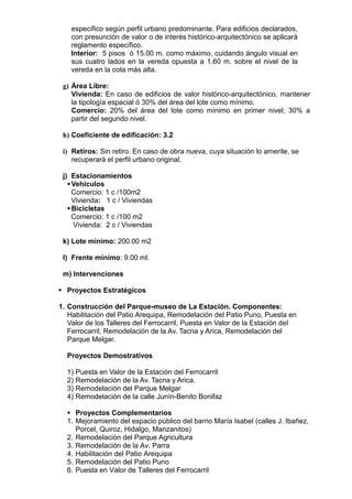 específico según perfil urbano predominante. Para edificios declarados,
con presunción de valor o de interés histórico-arquitectónico se aplicará
reglamento específico.
Interior: 5 pisos ó 15.00 m. como máximo, cuidando ángulo visual en
sus cuatro lados en la vereda opuesta a 1.60 m. sobre el nivel de la
vereda en la cota más alta.
g) Área Libre:
Vivienda: En caso de edificios de valor histórico-arquitectónico, mantener
la tipología espacial ó 30% del área del lote como mínimo.
Comercio: 20% del área del lote como mínimo en primer nivel; 30% a
partir del segundo nivel.
h) Coeficiente de edificación: 3.2
i) Retiros: Sin retiro. En caso de obra nueva, cuya situación lo amerite, se
recuperará el perfil urbano original.
j) Estacionamientos
Vehiculos
Comercio: 1 c /100m2
Vivienda: 1 c / Viviendas
Bicicletas
Comercio: 1 c /100 m2
Vivienda: 2 c / Viviendas
k) Lote mínimo: 200.00 m2
l) Frente mínimo: 9.00 ml.
m) Intervenciones
 Proyectos Estratégicos
1. Construcción del Parque-museo de La Estación. Componentes:
Habilitación del Patio Arequipa, Remodelación del Patio Puno, Puesta en
Valor de los Talleres del Ferrocarril, Puesta en Valor de la Estación del
Ferrocarril, Remodelación de la Av. Tacna y Arica, Remodelación del
Parque Melgar.
Proyectos Demostrativos
1) Puesta en Valor de la Estación del Ferrocarril
2) Remodelación de la Av. Tacna y Arica.
3) Remodelación del Parque Melgar
4) Remodelación de la calle Junín-Benito Bonifaz
 Proyectos Complementarios
1. Mejoramiento del espacio público del barrio María Isabel (calles J. Ibañez,
Porcel, Quiroz, Hidalgo, Manzanitos)
2. Remodelación del Parque Agricultura
3. Remodelación de la Av. Parra
4. Habilitación del Patio Arequipa
5. Remodelación del Patio Puno
6. Puesta en Valor de Talleres del Ferrocarril
 