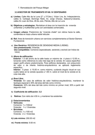 7. Remodelación del Parque Melgar
3.3.8SECTOR DE TRATAMIENTO ST-08: IV CENTENARIO
a) Límites: Calle Alto de la Luna (2° y 3°Cdra.), Víctor Lira, Av. Independencia,
calles G. Carbajal, Domingo Nieto, Av. Jorge Chavez, Salaverry-Cáceres,
calles Sn Juan de Dios, 28 de Julio, Piérola, Alto de La Luna
b) Objetivos y estrategias: Revitalizar el área con la inserción de vivienda
unifamiliar y multifamiliar junto con actividades comerciales.
c) Imagen urbana: Predominio de “vivienda chalet” con retiros hacia la calle,
contenidas en traza urbana radial reticular.
d) Rol: Area de transición urbana con servicios complementarios al Sector Damero
Fundacional.
e) Uso Genérico: RESIDENCIA DE DENSIDAD MEDIA 2 (RDM2)
Uso predominante: Vivienda.
Uso compatibles: Comercio especializado, sectorial y vecinal (ver Indice de
Usos)
f) Altura de edificación:
Exterior: 1.5 del ancho de la calle hasta un máximo de 4 pisos ó 12.00 m.,
tomando como referencia la cota más baja de la vereda. En casos específico
según perfil urbano predominante. Para edificios declarados, con presunción
de valor o de interés histórico-arquitectónico se aplicará reglamento
específico.
Interior: 5 pisos ó 15.00 m. como máximo, cuidando ángulo visual en sus
cuatro lados en la vereda opuesta a 1.60 m. sobre el nivel de la vereda en la
cota más alta.
g) Área Libre:
Vivienda: En caso de edificios de valor histórico-arquitectónico, mantener la
tipología espacial ó 30% del área del lote como mínimo.
Comercio: 20% del área del lote como mínimo en primer nivel; 30% a partir del
segundo nivel.
h) Coeficiente de edificación: 3.2
i) Retiros: Con retiro de 4.50 m. y mantener los existentes
j) Estacionamientos
 Vehiculos
Comercio: 1 c /100m2
Vivienda: 1 c / Viviendas
 Bicicletas
Comercio: 1 c /100 m2
Vivienda: 2 c / Viviendas
k) Lote mínimo: 200.00 m2
m) Frente mínimo: 9.00 ml.
 