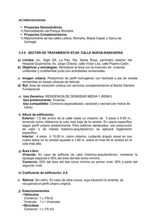 m) Intervenciones
 Proyectos Demostrativos
1) Remodelación del Parque Romaña.
 Proyectos Complementarios
1) Mejoramiento de las calles Leticia, Romaña, Mayta Capac y Garcy de
Carbajal.
3.3.9 SECTOR DE TRATAMIENTO ST-09: CALLE NUEVA-RANCHERIA
a) Límites: Av,. Siglo XX, La Paz, Pje. Santa Rosa, perímetro exterior del
Hospital Goyeneche, Av. Jorge Chávez, calle Víctor Lira, calle Pizarro-Colón.
b) Objetivos y estrategias: Revitalizar el área con la inserción de vivienda
unifamiliar y multifamiliar junto con actividades comerciales.
c) Imagen urbana: Predominio de perfil homogéneo con fachada a pie de vereda
contenidas en trazas urbanas de retícula.
d) Rol: Area de transición urbana con servicios complementarios al Sector Damero
Fundacional
e) Uso Genérico: RESIDENCIA DE DENSIDAD MEDIA 1 (RDM1)
Uso predominante: Vivienda.
Uso compatibles: Comercio especializado, sectorial y vecinal (ver Indice de
Usos)
f) Altura de edificación:
Exterior: 1.5 del ancho de la calle hasta un máximo de 3 pisos ó 9.00 m.,
tomando como referencia la cota más baja de la vereda. En casos específico
según perfil urbano predominante. Para edificios declarados, con presunción
de valor o de interés histórico-arquitectónico se aplicará reglamento
específico.
Interior: 4 pisos ó 15.00 m. como máximo, cuidando ángulo visual en sus
cuatro lados en la vereda opuesta a 1.60 m. sobre el nivel de la vereda en la
cota más alta.
g) Área Libre:
Vivienda: En caso de edificios de valor histórico-arquitectónico, mantener la
tipología espacial ó 30% del área del lote como mínimo.
Comercio: 20% del área del lote como mínimo en primer nivel; 30% a partir del
segundo nivel.
h) Coeficiente de edificación: 2.4
i) Retiros: Sin retiro. En caso de obra nueva, cuya situación lo amerite, se
recuperará el perfil urbano original.
j) Estacionamientos
Vehiculos
Comercio: 1 c /75m2
Vivienda: 1 c / Viviendas
Bicicletas
Comercio: 1 c /75 m2
 