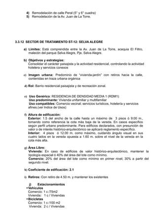 4) Remodelación de calle Peral (5° y 6° cuadra)
5) Remodelación de la Av. Juan de La Torre.
3.3.12 SECTOR DE TRATAMIENTO ST-12: SELVA ALEGRE
a) Límites: Está comprendida entre la Av. Juan de La Torre, acequia El Filtro,
malecón del parque Selva Alegre, Pje. Selva Alegre.
b) Objetivos y estrategias:
Consolidar el carácter paisajista y la actividad residencial, controlando la actividad
hotelera y servicios conexos
c) Imagen urbana: Predominio de “vivienda-jardín” con retiros hacia la calle,
contenidas en traza urbana orgánica
d) Rol: Barrio residencial paisajista y de recreación zonal.
e) Uso Genérico: RESIDENCIA DE DENSIDAD MEDIA 1 (RDM1)
Uso predominante: Vivienda unifamiliar y multifamiliar
Uso compatibles: Comercio vecinal; servicios turísticos, hotelería y servicios
afines.(ver Indice de Usos)
f) Altura de edificación:
Exterior: 1.5 del ancho de la calle hasta un máximo de 3 pisos ó 9.00 m.,
tomando como referencia la cota más baja de la vereda. En casos específico
según perfil urbano predominante. Para edificios declarados, con presunción de
valor o de interés histórico-arquitectónico se aplicará reglamento específico.
Interior: 4 pisos ó 12.00 m. como máximo, cuidando ángulo visual en sus
cuatro lados en la vereda opuesta a 1.60 m. sobre el nivel de la vereda en la
cota más alta.
g) Área Libre:
Vivienda: En caso de edificios de valor histórico-arquitectónico, mantener la
tipología espacial ó 40% del área del lote como mínimo.
Comercio: 20% del área del lote como mínimo en primer nivel; 30% a partir del
segundo nivel.
h) Coeficiente de edificación: 2.1
i) Retiros: Con retiro de 4.50 m. y mantener los existentes
j) Estacionamientos
Vehiculos
Comercio: 1 c /75m2
Vivienda: 1 c / Viviendas
Bicicletas
Comercio: 1 c /100 m2
Vivienda: 2 c / Viviendas
 
