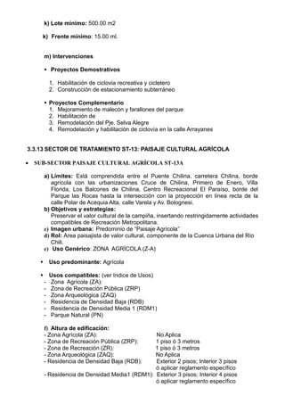 k) Lote mínimo: 500.00 m2
k) Frente mínimo: 15.00 ml.
m) Intervenciones
 Proyectos Demostrativos
1. Habilitación de ciclovia recreativa y cicletero
2. Construcción de estacionamiento subterráneo
 Proyectos Complementario
1. Mejoramiento de malecón y farallones del parque
2. Habilitación de
3. Remodelación del Pje. Selva Alegre
4. Remodelación y habilitación de ciclovía en la calle Arrayanes
3.3.13 SECTOR DE TRATAMIENTO ST-13: PAISAJE CULTURAL AGRÍCOLA
 SUB-SECTOR PAISAJE CULTURAL AGRÍCOLA ST-13A
a) Límites: Está comprendida entre el Puente Chilina, carretera Chilina, borde
agrícola con las urbanizaciones Cruce de Chilina, Primero de Enero, Villa
Florida, Los Balcones de Chilina, Centro Recreacional El Paraíso, borde del
Parque las Rocas hasta la intersección con la proyección en línea recta de la
calle Polar de Acequia Alta, calle Varela y Av. Bolognesi.
b) Objetivos y estrategias:
Preservar el valor cultural de la campiña, insertando restringidamente actividades
compatibles de Recreación Metropolitana.
c) Imagen urbana: Predominio de “Paisaje Agrícola”
d) Rol: Area paisajista de valor cultural, componente de la Cuenca Urbana del Río
Chili.
e) Uso Genérico: ZONA AGRÍCOLA (Z-A)
 Uso predominante: Agrícola
 Usos compatibles: (ver Indice de Usos)
- Zona Agrícola (ZA):
- Zona de Recreación Pública (ZRP)
- Zona Arqueológica (ZAQ)
- Residencia de Densidad Baja (RDB)
- Residencia de Densidad Media 1 (RDM1)
- Parque Natural (PN)
f) Altura de edificación:
- Zona Agrícola (ZA): No Aplica
- Zona de Recreación Pública (ZRP): 1 piso ó 3 metros
- Zona de Recreación (ZR): 1 piso ó 3 metros
- Zona Arqueológica (ZAQ): No Aplica
- Residencia de Densidad Baja (RDB): Exterior 2 pisos; Interior 3 pisos
ó aplicar reglamento específico
- Residencia de Densidad Media1 (RDM1): Exterior 3 pisos; Interior 4 pisos
ó aplicar reglamento específico
 