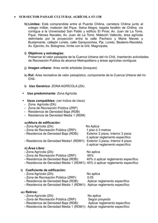  SUB-SECTOR PAISAJE CULTURAL AGRÍCOLA ST-13B
h) Límites: Está comprendida entre el Puente Chilina, carretera Chilina junto al
colegio militar, malecón del Pque. Selva Alegre, bajada farallón de Chilina, via
contigua a la Universidad San Pablo y edificio El Pinar, Av. Juan de La Torre,
Pque. Héroes Navales, Av. Juan de La Torre, Malecón Vallecito, área agrícola
delimitada por la proyección entre la calle Pacheco y Maria Nieves y
Bustamante, callejón Loreto, calle Garaycochea, Pje. Loreto, Beaterio-Recoleta,
Av. Ejercito, Av. Bolognesi, límite con la Urb. Magnopata.
i) Objetivos y estrategias:
Preservar el valor paisajista de la Cuenca Urbana del río Chili, insertando actividades
de Recreación Publica de alcance Metropolitano y áreas agrícolas contíguas
j) Imagen urbana: Area verde arbolada (bosques)
k) Rol: Area recreativa de valor paisajístico, componente de la Cuenca Urbana del río
Chili.
l) Uso Genérico: ZONA AGRÍCOLA (ZA)
 Uso predominante: Zona Agrícola
 Usos compatibles: (ver Indice de Usos)
- Zona Agrícola (ZA):
- Zona de Recreación Pública (ZRP)
- Residencia de Densidad Baja (RDB)
- Residencia de Densidad Media 1 (RDM)
m)Altura de edificación:
- Zona Agrícola (ZA): No Aplica
- Zona de Recreación Pública (ZRP): 1 piso ó 3 metros
- Residencia de Densidad Baja (RDB): Exterior 2 pisos; Interior 3 pisos
ó aplicar reglamento específico
- Residencia de Densidad Media1 (RDM1): Exterior 3 pisos; Interior 4 pisos
ó aplicar reglamento específico
n) Área Libre:
- Zona Agrícola (ZA): No aplica
- Zona de Recreación Pública (ZRP): 95%
- Residencia de Densidad Baja (RDB): 40% ó aplicar reglamento específico
- Residencia de Densidad Media 1 (RDM1): 40% ó aplicar reglamento específico
l) Coeficiente de edificación:
- Zona Agrícola (ZA): No aplica
- Zona de Recreación Pública (ZRP): 0.05
- Residencia de Densidad Baja (RDB): Aplicar reglamento específico
- Residencia de Densidad Media 1 (RDM1): Aplicar reglamento específico
m) Retiros:
- Zona Agrícola (ZA): No aplica
- Zona de Recreación Pública (ZRP): Según proyecto
- Residencia de Densidad Baja (RDB): Aplicar reglamento específico
- Residencia de Densidad Media 1 (RDM1): Aplicar reglamento específico
 