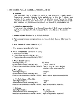  SUB-SECTOR PAISAJE CULTURAL AGRÍCOLA ST-13C
a) Límites:
Está delimitada por la proyección entre la calle Pacheco y Maria Nieves y
Bustamante, malecón Vallecito, límite agrícola con la Urb. La Arboleda, parte
posterior de los predios de la Av. Parra y la Urb. San Isidro, Puente San Isidro y
Variante de Uchumayo, calle Arrayanes y Sn. Jerónimo, considerando ambos lados
de la vía hasta una profundidad que coincida con el límite de propiedad del lote.
b) Objetivos y estrategias:
Preservar el valor paisajista de la Cuenca Urbana del río Chili, manteniendo el uso
agrícola, insertando restringidamente actividades compatibles de Recreación
Publica.
c) Imagen urbana: Predominio de “Paisaje Agrícola”
d) Rol: Area agrícola de valor paisajístico, componente de la Cuenca Urbana del río
Chili.
e) Uso Genérico: ZONA AGRÌCOLA (ZA)
 Uso predominante: Zona Agrìcola
 Usos compatibles: (ver Indice de Usos)
- Zona Agrícola (ZA):
- Zona de Recreación Pública (ZRP)
- Residencia de Densidad Media 1 (RDM1)
f) Altura de edificación:
- Zona Agrícola (ZA): No Aplica
- Zona de Recreación Pública (ZRP): 1 piso ó 3 metros
- Residencia de Densidad Media1 (RDM1): Exterior 3 pisos; Interior 4 pisos
ó aplicar reglamento específico
g) Área Libre:
- Zona Agrícola (ZA): No aplica
- Zona de Recreación Pública (ZRP): 95%
- Residencia de Densidad Media 1 (RDM1): 40% ó aplicar reglamento específico
h) Coeficiente de edificación:
- Zona Agrícola (ZA): No aplica
- Zona de Recreación Pública (ZRP): 0.05
- Residencia de Densidad Media 1 (RDM1): Aplicar reglamento específico
i) Retiros:
- Zona Agrícola (ZA): No aplica
- Zona de Recreación Pública (ZRP): Según proyecto
- Residencia de Densidad Media 1 (RDM1): Aplicar reglamento específico
 