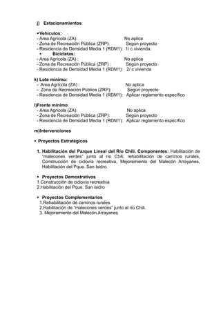 j) Estacionamientos
Vehiculos:
- Area Agrícola (ZA): No aplica
- Zona de Recreación Pública (ZRP): Según proyecto
- Residencia de Densidad Media 1 (RDM1): 1/ c vivienda.
 Bicicletas:
- Area Agrícola (ZA) : No aplica
- Zona de Recreación Pública (ZRP) : Según proyecto
- Residencia de Densidad Media 1 (RDM1): 2/ c vivienda
k) Lote mínimo:
- Area Agrícola (ZA) : No aplica
- Zona de Recreación Pública (ZRP): Según proyecto
- Residencia de Densidad Media 1 (RDM1): Aplicar reglamento específico
l)Frente mínimo:
- Area Agrícola (ZA): No aplica
- Zona de Recreación Pública (ZRP): Según proyecto
- Residencia de Densidad Media 1 (RDM1): Aplicar reglamento específico
m)Intervenciones
 Proyectos Estratégicos
1. Habilitación del Parque Lineal del Río Chili. Componentes: Habilitación de
“malecones verdes” junto al río Chili, rehabilitación de caminos rurales,
Construcción de ciclovía recreativa, Mejoramiento del Malecón Arrayanes,
Habilitación del Pque. San Isidro.
 Proyectos Demostrativos
1.Construcción de ciclovía recreativa
2.Habilitación del Pque. San isidro
 Proyectos Complementarios
1.Rehabilitación de caminos rurales
2.Habilitación de “malecones verdes” junto al río Chili.
3. Mejoramiento del Malecón Arrayanes
 
