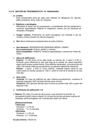 3.3.14 SECTOR DE TRATAMIENTO ST- 14: YANAHUARA
a) Límites:
Está comprendida entre las calle León Velarde, Av. Bolognesi, Av. Ejercito,
calles cortaderas, Arica, Zela, Av. Arequipa.
b) Objetivos y estrategías:
Revitalizar el sector con la recuperación y consolidación del uso residencial y
comercio especializado. Mejorar la integración urbana con los Sectores de
Antiquilla y Paisajista.
c) Imagen urbana: Predominio de perfil homogéneo con fachada a pie de
vereda y trazas urbanas de retícula ortogonal.
d) Rol: Barrio tradicional complementario al centro histórico.
e) Uso Genérico: RESIDENCIA DE DENSIDAD MEDIA 1 (RDM1)
Uso predominante: Cultura, gestión y vivienda
Usos compatibles: Hotelería, comercio especializado y vecinal (ver Indice de
Usos)
f) Altura de edificación:
Exterior: 1.5 del ancho de la calle hasta un máximo de 2 pisos ó 9.00 m.,
tomando como referencia la cota más baja de la vereda. En casos específico
según perfil urbano predominante. Para edificios declarados, con presunción de
valor o de interés histórico-arquitectónico se aplicará reglamento específico.
Interior: 3 pisos ó 9.00 m. como máximo, cuidando ángulo visual en sus
cuatro lados en vereda opuesta a 1.60 m. sobre el nivel de la vereda en la cota
más alta.
g) Área Libre:
Vivienda: En caso de edificios de valor histórico-arquitectónico, mantener la
tipología espacial ó 30% del área del lote como mínimo.
Comercio: 20% del área del lote como mínimo en primer nivel; 30% a partir del
segundo nivel.
h) Coeficiente de edificación: 2.5
i) Retiros: Sin retiro. En caso de obra nueva, cuya situación lo amerite, se
recuperará el perfil urbano original. En el caso de las dos primeras cuadras de
Quesada: perfil homogéneo con vivienda tipo chalet con retiros.
j)Estacionamientos
Vehiculos
Comercio: 1 c /75 m2
Vivienda: 1 c / 3 viviendas
Bicicletas
Comercio: 1 c /75 m2
Vivienda: 2 c / Viviendas
k) Lote mínimo: 150.00 m2
 